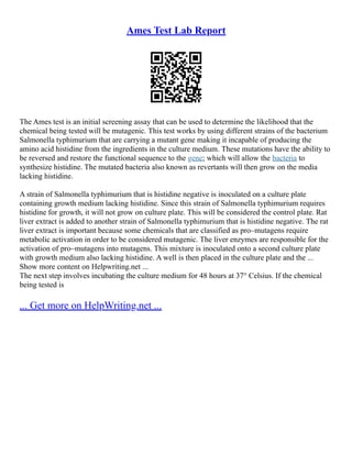 Ames Test Lab Report
The Ames test is an initial screening assay that can be used to determine the likelihood that the
chemical being tested will be mutagenic. This test works by using different strains of the bacterium
Salmonella typhimurium that are carrying a mutant gene making it incapable of producing the
amino acid histidine from the ingredients in the culture medium. These mutations have the ability to
be reversed and restore the functional sequence to the gene; which will allow the bacteria to
synthesize histidine. The mutated bacteria also known as revertants will then grow on the media
lacking histidine.
A strain of Salmonella typhimurium that is histidine negative is inoculated on a culture plate
containing growth medium lacking histidine. Since this strain of Salmonella typhimurium requires
histidine for growth, it will not grow on culture plate. This will be considered the control plate. Rat
liver extract is added to another strain of Salmonella typhimurium that is histidine negative. The rat
liver extract is important because some chemicals that are classified as pro–mutagens require
metabolic activation in order to be considered mutagenic. The liver enzymes are responsible for the
activation of pro–mutagens into mutagens. This mixture is inoculated onto a second culture plate
with growth medium also lacking histidine. A well is then placed in the culture plate and the ...
Show more content on Helpwriting.net ...
The next step involves incubating the culture medium for 48 hours at 37° Celsius. If the chemical
being tested is
... Get more on HelpWriting.net ...
 
