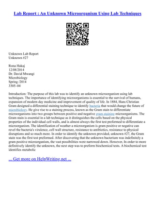 Lab Report : An Unknown Microorganism Using Lab Techniques
Unknown Lab Report
Unknown #27
Rona Hakaj
12/08/2014
Dr. David Mwangi
Microbiology
Spring /2014
3305–04
Introduction: The purpose of this lab was to identify an unknown microorganism using lab
techniques. The importance of identifying microorganisms is essential to the survival of humans,
expansion of modern day medicine and improvement of quality of life. In 1884, Hans Christian
Gram designed a differential staining technique to identify bacteria that would change the future of
microbiology. He give rise to a staining process, known as the Gram stain to differentiate
microorganisms into two groups between positive and negative gram staining microorganisms. The
Gram stain is essential in a lab technique as it distinguishes the cells based on the physical
properties of the individual cell walls, and is almost always the first test preformed to differentiate a
microorganism. The identification of weather a microorganism is gram positive or negative can
revel the bacteria's virulence, cell wall structure, resistance to antibiotics, resistance to physical
disruptions and so much more. In order to identify the unknown provided, unknown #27, the Gram
stain was the first test preformed. After discovering that the unknown bacterium was indefinitely a
gram positive microorganism, the vast possibilities were narrowed down. However, In order to more
definitively identify the unknown, the next step was to preform biochemical tests. A biochemical test
identifies metabolic
... Get more on HelpWriting.net ...
 