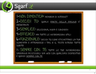 1-NON DIMENTICA:        memoria di internet

2-DECIDI TU:         quale parte della pagina e’
importante

3-SEMPLICE:      seleziona, invia e condividi

4-EFFICACE:     hai tutte le informazioni utili

6-FUNZIONALE:      decidi tu come etichettare la tua
sgarfata e attraverso i tag o il testo ritrovi tutto
subito

7- SEMPRE CON TE: tutte le tue informazioni
sarranno accessibili via web con qualsiasi dispositivo
e quindi sempre con te




                                                         11

                                                              11
 
