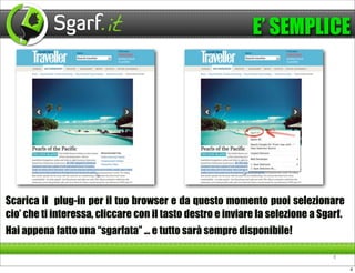 E’ SEMPLICE




Scarica il plug-in per il tuo browser e da questo momento puoi selezionare
cio’ che ti interessa, cliccare con il tasto destro e inviare la selezione a Sgarf.
Hai appena fatto una “sgarfata” ... e tutto sarà sempre disponibile!

                                                                                4

                                                                                      4
 
