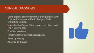 CLINICAL DIAGNOSIS
 Some Experts recommend that only patients with
Positive Cultures And Rapid Antigen Tests
Should be treated.
 In Adults the Centor Criteria are most often used.
The 4 Criteria are;
1. Tonsillar exudates
2. Tender anterior cervical adenopathy
3. Fever by History
4. Absence Of Cough
 