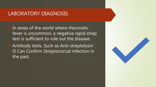 LABORATORY DIAGNOSIS
In areas of the world where rheumatic
fever is uncommon, a negative rapid strep
test is sufficient to rule out the disease.
Antibody tests, Such as Anti-streptolysin
O Can Confirm Streptococcal infection in
the past.
 
