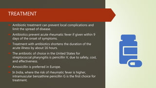 TREATMENT
 Antibiotic treatment can prevent local complications and
limit the spread of disease.
 Antibiotics prevent acute rheumatic fever if given within 9
days of the onset of symptoms.
 Treatment with antibiotics shortens the duration of the
acute illness by about 16 hours.
 The antibiotic of choice in the United States for
streptococcal pharyngitis is penicillin V, due to safety, cost,
and effectiveness.
 Amoxicillin is preferred in Europe.
 In India, where the risk of rheumatic fever is higher,
intramuscular benzathine penicillin G is the first choice for
treatment.
 