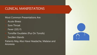 CLINICAL MANIFISTATIONS
Most Common Presentations Are
1. Acute illness
2. Sore Throat
3. Fever (101 F)
4. Tonsillar Exudates (Pus On Tonsils)
5. Swollen Glands
Patients May Also Have Headache, Malaise and
Anorexia.
 