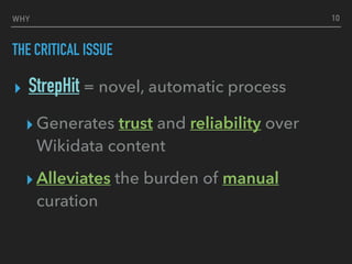 WHY
THE CRITICAL ISSUE
▸ StrepHit = novel, automatic process
▸ Generates trust and reliability over
Wikidata content
▸ Alleviates the burden of manual
curation
10
 