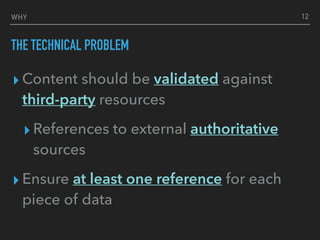 WHY
THE TECHNICAL PROBLEM
▸ Content should be validated against
third-party resources
▸ References to external authoritative
sources
▸ Ensure at least one reference for each
piece of data
12
 