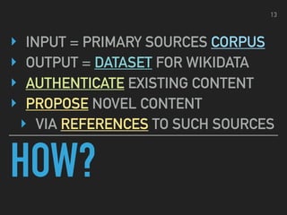 HOW?
‣ INPUT = PRIMARY SOURCES CORPUS
‣ OUTPUT = DATASET FOR WIKIDATA
‣ AUTHENTICATE EXISTING CONTENT
‣ PROPOSE NOVEL CONTENT
‣ VIA REFERENCES TO SUCH SOURCES
13
 