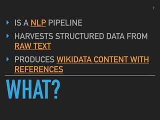 WHAT?
‣ IS A NLP PIPELINE
‣ HARVESTS STRUCTURED DATA FROM
RAW TEXT
‣ PRODUCES WIKIDATA CONTENT WITH
REFERENCES
7
 