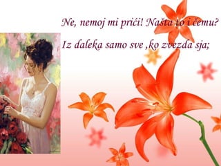 Ne, nemoj mi prići! Našta to i čemu? Iz daleka samo sve  , ko zvezda sja; 