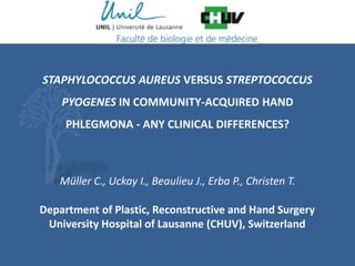 Department of Plastic, Reconstructive and Hand Surgery
University Hospital of Lausanne (CHUV), Switzerland
STAPHYLOCOCCUS AUREUS VERSUS STREPTOCOCCUS
PYOGENES IN COMMUNITY-ACQUIRED HAND
PHLEGMONA - ANY CLINICAL DIFFERENCES?
Müller C., Uckay I., Beaulieu J., Erba P., Christen T.
 