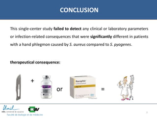 7
CONCLUSION
This single-center study failed to detect any clinical or laboratory parameters
or infection-related consequences that were significantly different in patients
with a hand phlegmon caused by S. aureus compared to S. pyogenes.
therapeutical consequence:
+
dgdgddgdg
or =
 