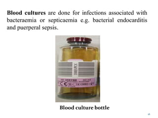 Blood cultures are done for infections associated with
bacteraemia or septicaemia e.g. bacterial endocarditis
and puerperal sepsis..
Blood culture bottle
16
 
