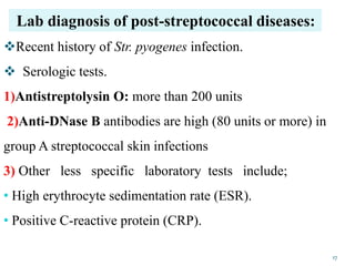Lab diagnosis of post-streptococcal diseases:
Recent history of Str. pyogenes infection.
 Serologic tests.
1)Antistreptolysin O: more than 200 units
2)Anti-DNase B antibodies are high (80 units or more) in
group A streptococcal skin infections
3) Other less specific laboratory tests include;
• High erythrocyte sedimentation rate (ESR).
• Positive C-reactive protein (CRP).
17
 