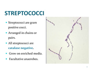 STREPTOCOCCI
 Streptococci are gram
positive cocci.
 Arranged in chains or
pairs.
 All streptococci are
catalase negative.
 Grow on enriched media.
 Facultative anaerobes.
2
 