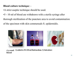 20
Blood culture technique: -
•A strict aseptic technique should be used.
•5 - 10 ml of blood are withdrawn with a sterile syringe after
thorough sterilization of the puncture area to avoid contamination
of the specimen with skin commensals S. epidermidis.
1) 5-10ml
blood
 