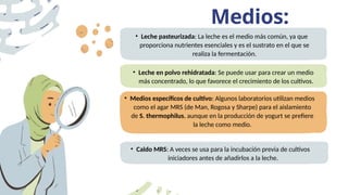 Medios:
• Leche pasteurizada: La leche es el medio más común, ya que
proporciona nutrientes esenciales y es el sustrato en el que se
realiza la fermentación.
• Leche en polvo rehidratada: Se puede usar para crear un medio
más concentrado, lo que favorece el crecimiento de los cultivos.
• Medios específicos de cultivo: Algunos laboratorios utilizan medios
como el agar MRS (de Man, Rogosa y Sharpe) para el aislamiento
de S. thermophilus, aunque en la producción de yogurt se prefiere
la leche como medio.
• Caldo MRS: A veces se usa para la incubación previa de cultivos
iniciadores antes de añadirlos a la leche.
 