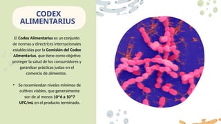 El Codex Alimentarius es un conjunto
de normas y directrices internacionales
establecidas por la Comisión del Codex
Alimentarius, que tiene como objetivo
proteger la salud de los consumidores y
garantizar prácticas justas en el
comercio de alimentos.
• Se recomiendan niveles mínimos de
cultivos viables, que generalmente
son de al menos 10^6 a 10^7
UFC/mL en el producto terminado.
CODEX
ALIMENTARIUS
 