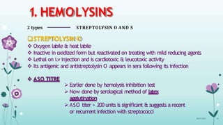 1. HEMOLYSINS
2 types STREPTOLYSIN O AND S
STREPTOLYSIN O
 Oxygen labile & heat labile
 Inactive in oxidized form but reactivated on treating with mild reducing agents
 Lethal on i.v injection and is cardiotoxic & leucotoxic activity
 Its antigenic and antistreptolysin O appears in sera following its infection
 ASO TITRE
 Earlier done by hemolysis inhibition test
 Now done by serological method of latex
agglutination
 ASO titer > 200 units is significant & suggests a recent
or recurrent infection with streptococci
08-07-2015 10
 