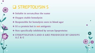  STREPTOLYSIN S
 Soluble in serum,thus the name
 Oxygen stable hemolysin
 Responsible for hemolysis seen in blood agar
 It’s a protein but is not antigenic
 Non specifically inhibited by serum lipoproteins
 STREPTOLYSIN S AND O ARE PRODUCED BY GROUPS
A,C & G
 