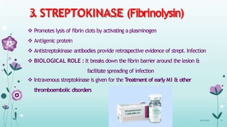 3. STREPTOKINASE (Fibrinolysin)
 Promotes lysis of fibrin clots by activating a plasminogen
 Antigenic protein
 Antistreptokinase antibodies provide retrospective evidence of strept. Infection
 BIOLOGICAL ROLE : It breaks down the fibrin barrier around the lesion &
facilitate spreading of infection
 Intravenous streptokinase is given for the T
reatment of early MI & other
thromboembolic disorders
08-07-2015 14
 