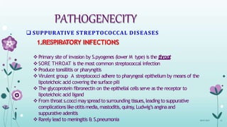 PATHOGENECITY
 SUPPURATIVE STREPTOCOCCAL DISEASES
1.RESPIRATORY INFECTIONS
Primary site of invasion by S.pyogenes (lower M type) is the throat
SORE THROAT is the most common streptococcal infection
Produce tonsillitis or pharyngitis
Virulent group A streptococci adhere to pharyngeal epithelium by means of the
lipoteichoic acid covering the surface pili
The glycoprotein fibronectin on the epithelial cells serve as the receptor to
lipoteichoic acid ligand
From throat s.coccimayspreadto surrounding tissues,leadingto suppurative
complicationslikeotitismedia,mastoditis,quinsy
,Ludwig’sanginaand
suppurative adenitis
Rarely lead to meningitis & S.pneumonia 08-07-2015 21
 