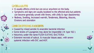 CELLULITIS
 It usually affects a limb but can occur anywhere on the body.
 Symptoms and signs are usually localized to the affected area but patients
can become generally unwell with fevers, with chills & rigor (bacteremia)
 Redness, Swelling, Increased warmth, T
enderness, Blistering, Abscess,
Erosions and ulceration
NECROTISING FASCIITIS
Caused by mixed aerobic & anaerobic bacterial infection
Some strains of S.pyogenes may alone be responsible ( M type 1&3 )
Notoriety under the name FLESH EATING BACTERIA
Extensive necrosis of subcut. & muscular tissues assoc. with severe
systemic infection with DIC and MSF.
08-07-2015 24
 