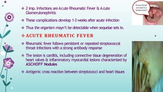  2 imp. Infections areAcute Rheumatic Fever & Acute
Glomerulonephritis
 These complications develop 1-3 weeks after acute infection
 Thus the organism mayn’t be detectable when sequelae sets in.
 ACUTE RHEUMATIC FEVER
 Rheumatic fever follows persistent or repeated streptococcal
throat infections with a strong antibody response
 The lesion is carditis, including connective tissue degeneration of
heart valves & inflammatory myocardial lesions characterized by
ASCHOFF Nodules
 Antigenic cross reaction between streptococci and heart tissues
 