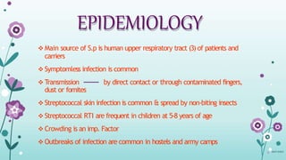 EPIDEMIOLOGY
 Main source of S.p is human upper respiratory tract (3) of patients and
carriers
 Symptomless infection is common
 Transmission by direct contact or through contaminated fingers,
dust or fomites
 Streptococcal skin infection is common & spread by non-biting insects
 Streptococcal RTI are frequent in children at 5-8 years of age
 Crowding is an imp. Factor
 Outbreaks of infection are common in hostels and army camps
08-07-324015
 