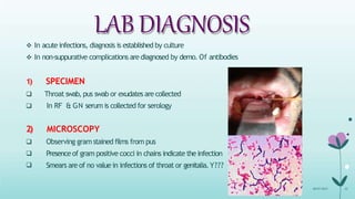 LAB DIAGNOSIS
 In acute infections, diagnosis is established by culture
 In non-suppurative complications are diagnosed by demo. Of antibodies
1) SPECIMEN
 Throat swab, pus swab or exudates are collected
 In RF & GN serum is collected for serology



2) MICROSCOPY
Observing gramstained films from pus
Presence of gram positive cocci in chains indicate the infection
Smears are of no value in infections of throat or genitalia.Y???
08-07-2015 32
 