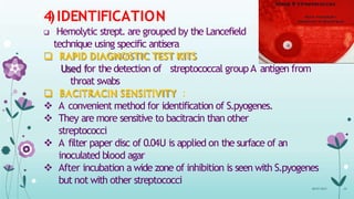 4)IDENTIFICATION
 Hemolytic strept. are grouped by the Lancefield
technique using specific antisera
 RAPID DIAGNOSTIC TEST KITS
Used for the detection of streptococcal group A antigen from
throat swabs
 BACITRACIN SENSITIVITY :
 A convenient method for identification of S.pyogenes.
 They are more sensitive to bacitracin than other
streptococci
 A filter paper disc of 0.04U is applied on the surface of an
inoculated blood agar
 After incubation a wide zone of inhibition is seen with S.pyogenes
but not with other streptococci
08-07-2015 34
 