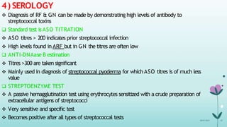 4) SEROLOGY
08-07-2015 35
 Diagnosis of RF & GN can be made by demonstrating high levels of antibody to
streptococcal toxins
 Standard test isASO TITRATION
 ASO titres > 200 indicates prior streptococcal infection
 High levels found in ARF but in GN the titres are often low
 ANTI-DNAase B estimation
 Titres >300 are taken significant
 Mainly used in diagnosis of streptococcal pyoderma for which ASO titres is of much less
value
 STREPTOENZYME TEST
 A passive hemagglutination test using erythrocytes sensitized with a crude preparation of
extracellular antigens of streptococci
 Very sensitive and specific test
 Becomes positive after all types of streptococcal tests
 