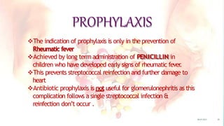 PROPHYLAXIS
The indication of prophylaxis is only in the prevention of
Rheumatic fever
Achieved by long termadministration of PENICILLIN in
children who have developed early signs of rheumatic fever
.
This prevents streptococcal reinfection and further damage to
heart
Antibiotic prophylaxis is not useful for glomerulonephritis as this
complication follows a single streptococcal infection &
reinfection don’t occur .
08-07-2015 38
 