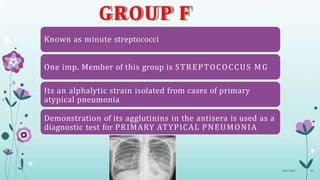 GROUP F
Known as minute streptococci
One imp. Member of this group is STREPTOCOCCUS MG
Its an alphalytic strain isolated from cases of primary
atypical pneumonia
Demonstration of its agglutinins in the antisera is used as a
diagnostic test for PRIMARY ATYPICAL PNEUMONIA
08-07-2015 43
 