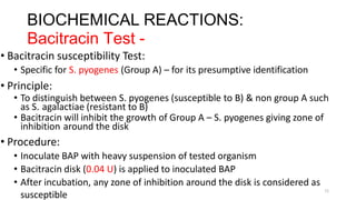 11
BIOCHEMICAL REACTIONS:
Bacitracin Test -
• Bacitracin susceptibility Test:
• Specific for S. pyogenes (Group A) – for its presumptive identification
• Principle:
• To distinguish between S. pyogenes (susceptible to B) & non group A such
as S. agalactiae (resistant to B)
• Bacitracin will inhibit the growth of Group A – S. pyogenes giving zone of
inhibition around the disk
• Procedure:
• Inoculate BAP with heavy suspension of tested organism
• Bacitracin disk (0.04 U) is applied to inoculated BAP
• After incubation, any zone of inhibition around the disk is considered as
susceptible
 