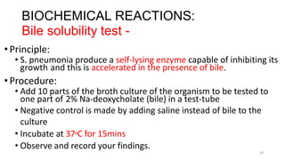 20
BIOCHEMICAL REACTIONS:
Bile solubility test -
•Principle:
• S. pneumonia produce a self-lysing enzyme capable of inhibiting its
growth and this is accelerated in the presence of bile.
•Procedure:
• Add 10 parts of the broth culture of the organism to be tested to
one part of 2% Na-deoxycholate (bile) in a test-tube
• Negative control is made by adding saline instead of bile to the
culture
• Incubate at 37oC for 15mins
• Observe and record your findings.
 