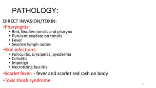29
PATHOLOGY:
DIRECT INVASION/TOXIN:
•Pharyngitis:
• Red, Swollen tonsils and pharynx
• Purulent exudate on tonsils
• Fever
• Swollen lymph nodes
•Skin infections:
• Folliculitis, Erysipelas, pyoderma
• Cellulitis
• Impetigo
• Necrotizing fasciitis
•Scarlet fever: - fever and scarlet red rash on body
•Toxic shock syndrome
 