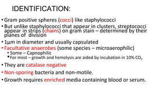 3
IDENTIFICATION:
•Gram positive spheres (cocci) like staphylococci
•But unlike staphylococci that appear in clusters, streptococci
appear in strips (chains) on gram stain – determined by their
planes of division
•1µm in diameter and usually capsulated
•Facultative anaerobes (some species – microaerophilic)
• Some – Capnophilic
•For most – growth and hemolysis are aided by incubation in 10% CO2
•They are catalase negative
•Non-sporing bacteria and non-motile.
•Growth requires enriched media containing blood or serum.
 