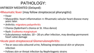 32
PATHOLOGY:
ANTIBODY MEDIATED (Delayed):
•Rheumatic fever (may follow streptococcal pharyngitis):
• Fever
• Myocarditis: heart inflammation >> Rhuematic valvular heart disease many
years later.
• Arthritis: migratory polyarthritis
• Chorea (Sydenham’s chorea or St. Vitus dance)
• Rash: Erythema marginatum
• Subcutaneous nodules: 10 – 20 yrs after infection, may develop permanent
heart valve damage
•Acute post-streptococcal Glomerulonephritits:
• Tea or coca cola coloured urine, following streptococcal skin or pharynx
infection
• Follows skin or throat infection by Nephritogenic strains
 