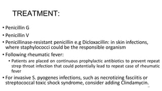 34
TREATMENT:
• Penicillin G
• Penicillin V
• Penicillinase-resistant penicillin e.g Dicloxacillin: in skin infections,
where staphylococci could be the responsible organism
▪ Following rheumatic fever:
▪ Patients are placed on continuous prophylactic antibiotics to prevent repeat
strep throat infection that could potentially lead to repeat case of rheumatic
fever
▪ For invasive S. pyogenes infections, such as necrotizing fasciitis or
streptococcal toxic shock syndrome, consider adding Clindamycin.
 