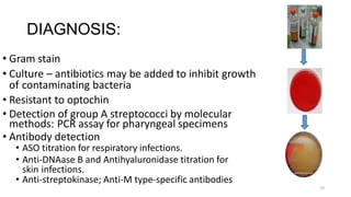 DIAGNOSIS:
• Gram stain
• Culture – antibiotics may be added to inhibit growth
of contaminating bacteria
• Resistant to optochin
• Detection of group A streptococci by molecular
methods: PCR assay for pharyngeal specimens
• Antibody detection
• ASO titration for respiratory infections.
• Anti-DNAase B and Antihyaluronidase titration for
skin infections.
• Anti-streptokinase; Anti-M type-specific antibodies
50
 