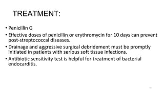 51
TREATMENT:
• Penicillin G
• Effective doses of penicillin or erythromycin for 10 days can prevent
post-streptococcal diseases.
• Drainage and aggressive surgical debridement must be promptly
initiated in patients with serious soft tissue infections.
• Antibiotic sensitivity test is helpful for treatment of bacterial
endocarditis.
 