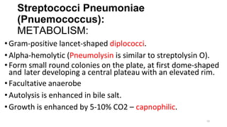 52
Streptococci Pneumoniae
(Pnuemococcus):
METABOLISM:
•Gram-positive lancet-shaped diplococci.
•Alpha-hemolytic (Pneumolysin is similar to streptolysin O).
•Form small round colonies on the plate, at first dome-shaped
and later developing a central plateau with an elevated rim.
•Facultative anaerobe
•Autolysis is enhanced in bile salt.
•Growth is enhanced by 5-10% CO2 – capnophilic.
 
