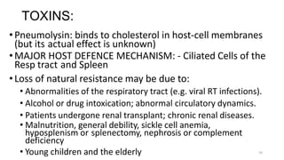 54
TOXINS:
•Pneumolysin: binds to cholesterol in host-cell membranes
(but its actual effect is unknown)
•MAJOR HOST DEFENCE MECHANISM: - Ciliated Cells of the
Resp tract and Spleen
•Loss of natural resistance may be due to:
• Abnormalities of the respiratory tract (e.g. viral RT infections).
• Alcohol or drug intoxication; abnormal circulatory dynamics.
• Patients undergone renal transplant; chronic renal diseases.
• Malnutrition, general debility, sickle cell anemia,
hyposplenism or splenectomy, nephrosis or complement
deficiency
• Young children and the elderly
 