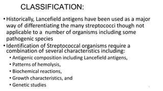 7
CLASSIFICATION:
•Historically, Lancefield antigens have been used as a major
way of differentiating the many streptococci though not
applicable to a number of organisms including some
pathogenic species
•Identification of Streptococcal organisms require a
combination of several characteristics including:
• Antigenic composition including Lancefield antigens,
• Patterns of hemolysis,
• Biochemical reactions,
• Growth characteristics, and
• Genetic studies
 