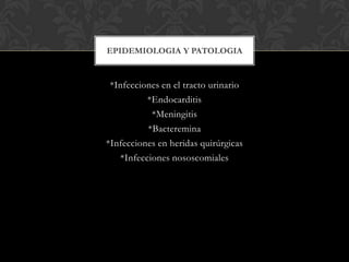 EPIDEMIOLOGIA Y PATOLOGIA

*Infecciones en el tracto urinario
*Endocarditis
*Meningitis
*Bacteremina
*Infecciones en heridas quirúrgicas
*Infecciones nososcomiales

 