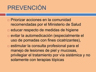 PREVENCIÓN
 Priorizar acciones en la comunidad
recomendadas por el Ministerio de Salud
 educar respecto de medidas de higiene
 evitar la automedicación (especialmente el
uso de pomadas con fines cicatrizantes),
 estimular la consulta profesional para el
manejo de lesiones de piel y mucosas,
privilegiar el tratamiento por vía sistémica y no
solamente con terapias tópicas
 
