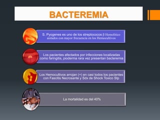 BACTEREMIA
S. Pyogenes es uno de los streptococos β Hemolitico
aislados con mayor frecuencia en los Hemocultivos
Los pacientes afectados por infecciones localizadas
como faringitis, pioderma rara vez presentan bacteremia
Los Hemocultivos arrojan (+) en casi todos los pacientes
con Fascitis Necrosante y Sdx de Shock Toxico Stp
La mortalidad es del 40%
 