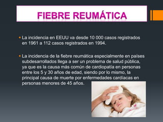  La incidencia en EEUU va desde 10 000 casos registrados
en 1961 a 112 casos registrados en 1994.
 La incidencia de la fiebre reumática especialmente en países
subdesarrollados llega a ser un problema de salud pública,
ya que es la causa más común de cardiopatía en personas
entre los 5 y 30 años de edad, siendo por lo mismo, la
principal causa de muerte por enfermedades cardíacas en
personas menores de 45 años.
 