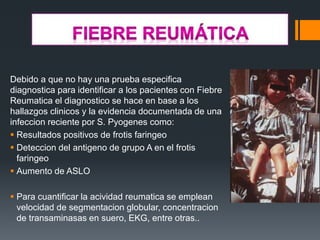 Debido a que no hay una prueba especifica
diagnostica para identificar a los pacientes con Fiebre
Reumatica el diagnostico se hace en base a los
hallazgos clinicos y la evidencia documentada de una
infeccion reciente por S. Pyogenes como:
 Resultados positivos de frotis faringeo
 Deteccion del antigeno de grupo A en el frotis
faringeo
 Aumento de ASLO
 Para cuantificar la acividad reumatica se emplean
velocidad de segmentacion globular, concentracion
de transaminasas en suero, EKG, entre otras..
 