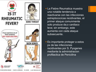  La Fiebre Reumatica muestra
una notable tendencia a
reactivarse con las infecciones
estreptococicas recidivantes, el
primer ataque comunmente
solo produce da;o cardiaco
leve; sin embargo, este
aumenta con cada ataque
subsecuente.
 Es importante proteger a estos
px de las infecciones
recidivantes por S. Pyogenes
mediante la administracion
profilactica de Penicilina
 